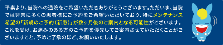 平素より、当院への通院をご希望いただきありがとうございます。ただいま、当院では非常に多くの患者様にご予約をご希望いただいており、特にメンテナンス希望の「新規のご予約(新患)」が数ヶ月後のご案内となる可能性がございます。これを受け、お痛みのある方のご予約を優先してご案内させていただくことがございますこと、予めご了承のほど、お願いいたします。